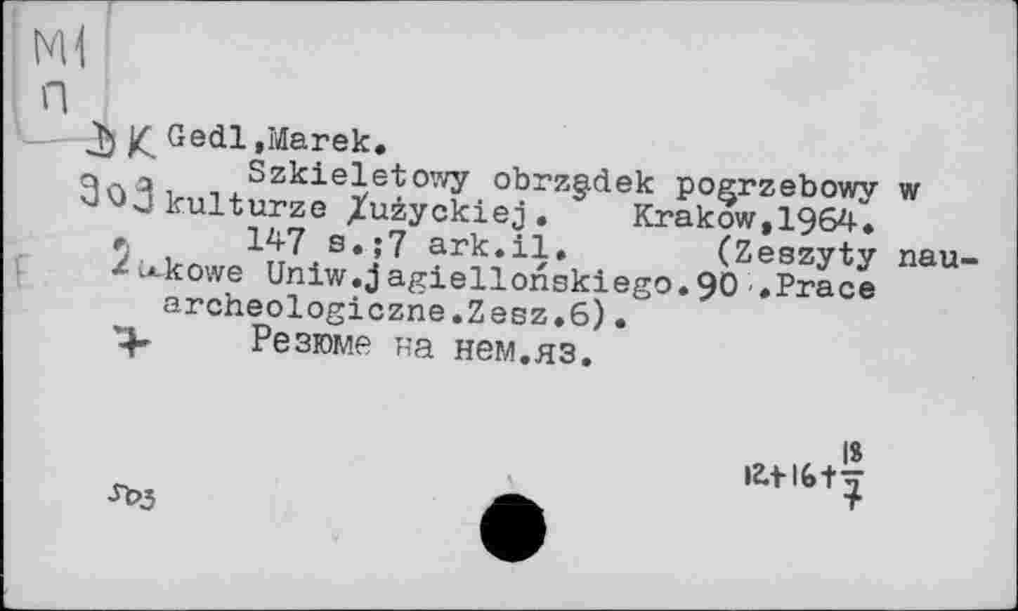 ﻿— К Ge^l »Marek, Szkieletowy obrzgdek pogrzebowy w kulturze /uzyckiej. Krakow, 1964.
*	147 s.;7 ark.il. (Zeszyty nau-
«c^kowe Uniw.jagiellonskiego.90 »Prace archeologiczne.Zesz.6).
Резюме на нем.яз.
Л>3
IS lZ.tl6f-7